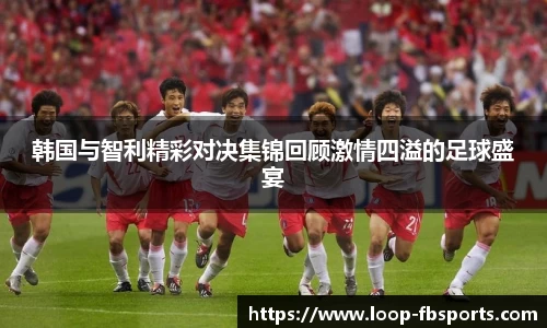 韩国与智利精彩对决集锦回顾激情四溢的足球盛宴