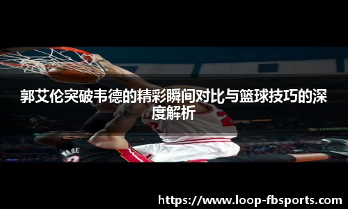 郭艾伦突破韦德的精彩瞬间对比与篮球技巧的深度解析